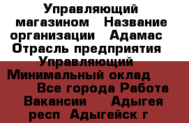 Управляющий магазином › Название организации ­ Адамас › Отрасль предприятия ­ Управляющий › Минимальный оклад ­ 55 000 - Все города Работа » Вакансии   . Адыгея респ.,Адыгейск г.